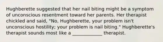 Hughberette suggested that her nail biting might be a symptom of unconscious resentment toward her parents. Her therapist chickled and said, "No, Hughberette, your problem isn't unconscious hostility; your problem is nail biting." Hughberette's therapist sounds most like a _____________ therapist.