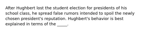 After Hughbert lost the student election for presidents of his school class, he spread false rumors intended to spoil the newly chosen president's reputation. Hughbert's behavior is best explained in terms of the _____.