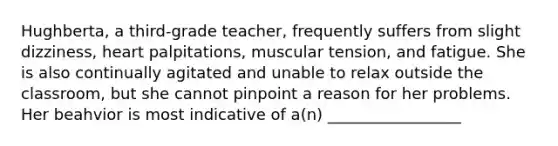 Hughberta, a third-grade teacher, frequently suffers from slight dizziness, heart palpitations, muscular tension, and fatigue. She is also continually agitated and unable to relax outside the classroom, but she cannot pinpoint a reason for her problems. Her beahvior is most indicative of a(n) _________________