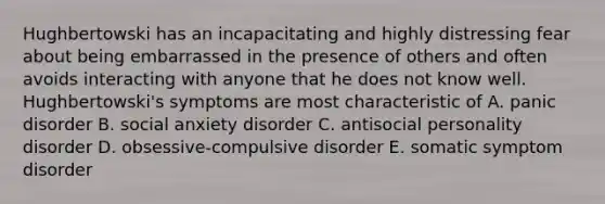 Hughbertowski has an incapacitating and highly distressing fear about being embarrassed in the presence of others and often avoids interacting with anyone that he does not know well. Hughbertowski's symptoms are most characteristic of A. panic disorder B. social anxiety disorder C. antisocial personality disorder D. obsessive-compulsive disorder E. somatic symptom disorder