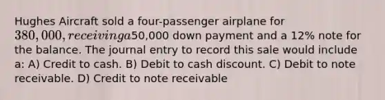 Hughes Aircraft sold a four-passenger airplane for 380,000, receiving a50,000 down payment and a 12% note for the balance. The journal entry to record this sale would include a: A) Credit to cash. B) Debit to cash discount. C) Debit to note receivable. D) Credit to note receivable