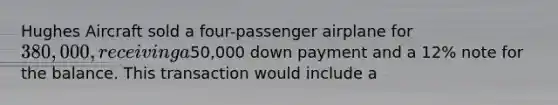 Hughes Aircraft sold a four-passenger airplane for 380,000, receiving a50,000 down payment and a 12% note for the balance. This transaction would include a