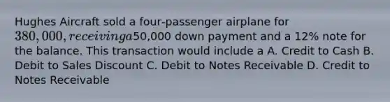 Hughes Aircraft sold a four‐passenger airplane for 380,000, receiving a50,000 down payment and a 12% note for the balance. This transaction would include a A. Credit to Cash B. Debit to Sales Discount C. Debit to Notes Receivable D. Credit to Notes Receivable