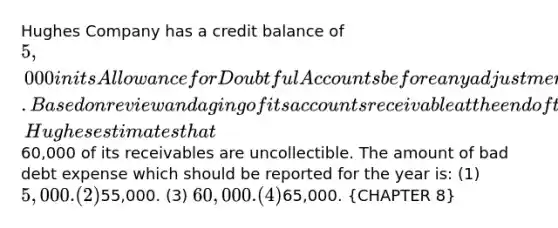 Hughes Company has a credit balance of 5,000 in its Allowance for Doubtful Accounts before any adjustments are made at the end of the year. Based on review and aging of its accounts receivable at the end of the year, Hughes estimates that60,000 of its receivables are uncollectible. The amount of bad debt expense which should be reported for the year is: (1) 5,000. (2)55,000. (3) 60,000. (4)65,000. (CHAPTER 8)