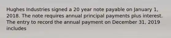 Hughes Industries signed a 20 year note payable on January 1, 2018. The note requires annual principal payments plus interest. The entry to record the annual payment on December 31, 2019 includes