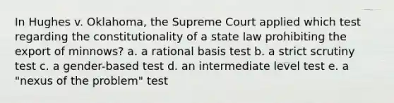 In Hughes v. Oklahoma, the Supreme Court applied which test regarding the constitutionality of a state law prohibiting the export of minnows? a. a rational basis test b. a strict scrutiny test c. a gender-based test d. an intermediate level test e. a "nexus of the problem" test