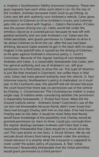 a. Hughes v Southeastern fidelity Insurance Company: These two guys regularly loan each other each other's car. On the day of the incident, Andrews borrowed Cates truck to go fishing, so Cates was left with authority over Andrews's vehicle. Cates gives permission to Coleman to drive Andrews's trucks, and Coleman gets into an accident with Hughes. i. Cates's Permission: If Cates was the person driving the car, Cates would fall under the omnibus clause as a covered person because he was left with general authority and use over Andrews's car. Cates was the initial permittee, who grants permission to Coleman to drive it. He allows Coleman to drive the car, after the two had been drinking, because Cates wanted to get in the back with his date. Hughes is the plaintiff who is injured by the driving of Coleman, so he goes against Andrews's insurance policy. ii. Court's Conclusion: Because of the regular loaning of cars between Andrews and Cates, it is reasonably foreseeable that Cates, who has general authority and use of Andrews's car, will give permission to a third party to drive the car. This type of situation is just like that involved in Czarniecki, but unlike Hans in that case, Cates had more general authority over the vehicle. iii. Fact Intensive Inquiry: Southeastern's policy is implicated, so it must pay. In the Czarniecki case, the plaintiff did not recover because the court found that there was no permissive use of the vehicle by Charley. 1. Circumstances: The circumstances matter in every single case. It matters when considering whether the permission is reasonably foreseeable. 2. Pivotal Fact Issue: What did the insured (vehicle owner - Andrews) know? Czarniecki's use of the car was not foreseeable because Randy didn't even know that Hans had brought Charley with him on the date. If he had known Charley was on the date, it would be more likely that Randy would have knowledge of the possibility that Charley would be granted permission by Hans to drive. Could you conclude from the regular dealings between Andrews and Cates that it was reasonably foreseeable that Cates would let a drunk drive the car? The case pivots on the facts. 3. Drunk Drivers: We do not exclude drunk drivers from being covered under the omnibus clause because it is exactly what the insurance is supposed to cover under the public policy of Louisiana. 4. Test: Initial Permission? Reasonably foreseeable that the initial permittee would grant permission to a third person?