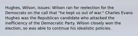 Hughes, Wilson, issues: Wilson ran for reelection for the Democrats on the call that "he kept us out of war." Charles Evans Hughes was the Republican candidate who attacked the inefficiency of the Democratic Party. Wilson closely won the election, so was able to continue his idealistic policies.