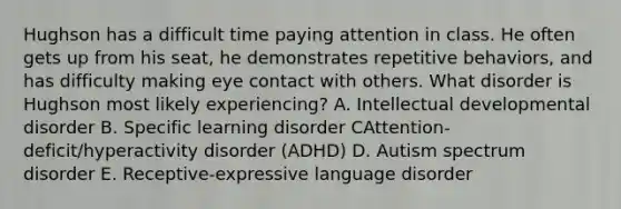 Hughson has a difficult time paying attention in class. He often gets up from his seat, he demonstrates repetitive behaviors, and has difficulty making eye contact with others. What disorder is Hughson most likely experiencing? A. Intellectual developmental disorder B. Specific learning disorder CAttention-deficit/hyperactivity disorder (ADHD) D. Autism spectrum disorder E. Receptive-expressive language disorder