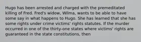 ​Hugo has been arrested and charged with the premeditated killing of Fred. Fred's widow, Wilma, wants to be able to have some say in what happens to Hugo. She has learned that she has some rights under crime victims' rights statutes. If the murder occurred in one of the thirty-one states where victims' rights are guaranteed in the state constitutions, then