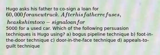 Hugo asks his father to co-sign a loan for 60,000 for a new truck. After his father refuses, he asks him to co-sign a loan for5000 for a used car. Which of the following persuasion techniques is Hugo using? a) bogus pipeline technique b) foot-in-the-door technique c) door-in-the-face technique d) appeals-to-guilt technique