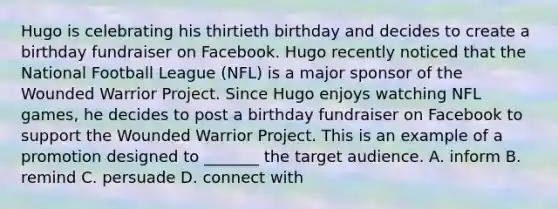 Hugo is celebrating his thirtieth birthday and decides to create a birthday fundraiser on Facebook. Hugo recently noticed that the National Football League (NFL) is a major sponsor of the Wounded Warrior Project. Since Hugo enjoys watching NFL games, he decides to post a birthday fundraiser on Facebook to support the Wounded Warrior Project. This is an example of a promotion designed to _______ the target audience. A. inform B. remind C. persuade D. connect with