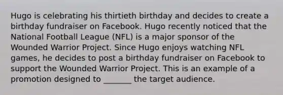 Hugo is celebrating his thirtieth birthday and decides to create a birthday fundraiser on Facebook. Hugo recently noticed that the National Football League (NFL) is a major sponsor of the Wounded Warrior Project. Since Hugo enjoys watching NFL games, he decides to post a birthday fundraiser on Facebook to support the Wounded Warrior Project. This is an example of a promotion designed to _______ the target audience.