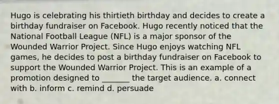 Hugo is celebrating his thirtieth birthday and decides to create a birthday fundraiser on Facebook. Hugo recently noticed that the National Football League (NFL) is a major sponsor of the Wounded Warrior Project. Since Hugo enjoys watching NFL games, he decides to post a birthday fundraiser on Facebook to support the Wounded Warrior Project. This is an example of a promotion designed to _______ the target audience. a. connect with b. inform c. remind d. persuade