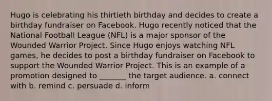 Hugo is celebrating his thirtieth birthday and decides to create a birthday fundraiser on Facebook. Hugo recently noticed that the National Football League (NFL) is a major sponsor of the Wounded Warrior Project. Since Hugo enjoys watching NFL games, he decides to post a birthday fundraiser on Facebook to support the Wounded Warrior Project. This is an example of a promotion designed to _______ the target audience. a. connect with b. remind c. persuade d. inform