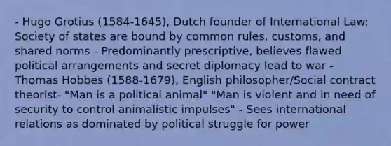 - Hugo Grotius (1584-1645), Dutch founder of International Law: Society of states are bound by common rules, customs, and shared norms - Predominantly prescriptive, believes flawed political arrangements and secret diplomacy lead to war - Thomas Hobbes (1588-1679), English philosopher/Social contract theorist- "Man is a political animal" "Man is violent and in need of security to control animalistic impulses" - Sees international relations as dominated by political struggle for power