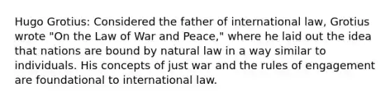 Hugo Grotius: Considered the father of international law, Grotius wrote "On the Law of War and Peace," where he laid out the idea that nations are bound by natural law in a way similar to individuals. His concepts of just war and the rules of engagement are foundational to international law.