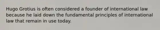 Hugo Grotius is often considered a founder of international law because he laid down the fundamental principles of international law that remain in use today.