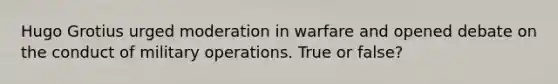 Hugo Grotius urged moderation in warfare and opened debate on the conduct of military operations. True or false?