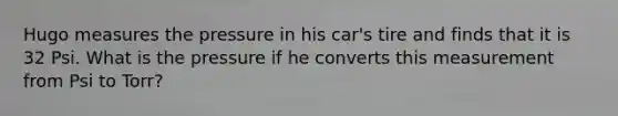 Hugo measures the pressure in his car's tire and finds that it is 32 Psi. What is the pressure if he converts this measurement from Psi to Torr?