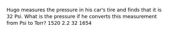 Hugo measures the pressure in his car's tire and finds that it is 32 Psi. What is the pressure if he converts this measurement from Psi to Torr? 1520 2.2 32 1654