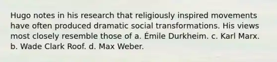 Hugo notes in his research that religiously inspired movements have often produced dramatic social transformations. His views most closely resemble those of a. Émile Durkheim. c. Karl Marx. b. Wade Clark Roof. d. Max Weber.