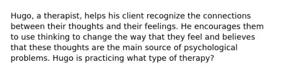 Hugo, a therapist, helps his client recognize the connections between their thoughts and their feelings. He encourages them to use thinking to change the way that they feel and believes that these thoughts are the main source of psychological problems. Hugo is practicing what type of therapy?