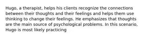 Hugo, a therapist, helps his clients recognize the connections between their thoughts and their feelings and helps them use thinking to change their feelings. He emphasizes that thoughts are the main source of psychological problems. In this scenario, Hugo is most likely practicing