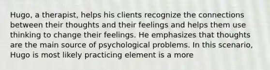 Hugo, a therapist, helps his clients recognize the connections between their thoughts and their feelings and helps them use thinking to change their feelings. He emphasizes that thoughts are the main source of psychological problems. In this scenario, Hugo is most likely practicing element is a more