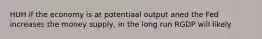 HUH if the economy is at potentiaal output aned the Fed increases the money supply, in the long run RGDP will likely