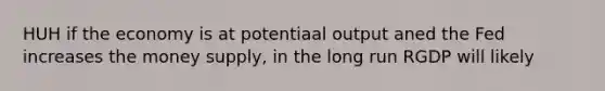 HUH if the economy is at potentiaal output aned the Fed increases the money supply, in the long run RGDP will likely