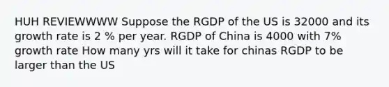 HUH REVIEWWWW Suppose the RGDP of the US is 32000 and its growth rate is 2 % per year. RGDP of China is 4000 with 7% growth rate How many yrs will it take for chinas RGDP to be larger than the US