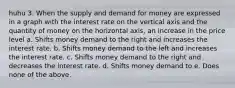 huhu 3. When the supply and demand for money are expressed in a graph with the interest rate on the vertical axis and the quantity of money on the horizontal axis, an increase in the price level a. Shifts money demand to the right and increases the interest rate. b. Shifts money demand to the left and increases the interest rate. c. Shifts money demand to the right and decreases the interest rate. d. Shifts money demand to e. Does none of the above.