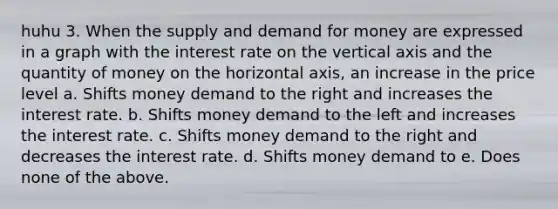 huhu 3. When the supply and demand for money are expressed in a graph with the interest rate on the vertical axis and the quantity of money on the horizontal axis, an increase in the price level a. Shifts money demand to the right and increases the interest rate. b. Shifts money demand to the left and increases the interest rate. c. Shifts money demand to the right and decreases the interest rate. d. Shifts money demand to e. Does none of the above.