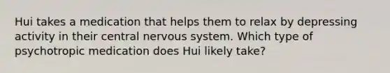 Hui takes a medication that helps them to relax by depressing activity in their central <a href='https://www.questionai.com/knowledge/kThdVqrsqy-nervous-system' class='anchor-knowledge'>nervous system</a>. Which type of psychotropic medication does Hui likely take?