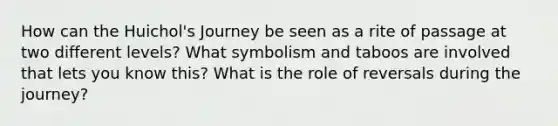 How can the Huichol's Journey be seen as a rite of passage at two different levels? What symbolism and taboos are involved that lets you know this? What is the role of reversals during the journey?