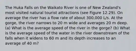 The Huka Falls on the Waikato River is one of New Zealand's most visited natural tourist attractions (see Figure 12.29). On average the river has a flow rate of about 300,000 L/s. At the gorge, the river narrows to 20 m wide and averages 20 m deep. (a) What is the average speed of the river in the gorge? (b) What is the average speed of the water in the river downstream of the falls when it widens to 60 m and its depth increases to an average of 40 m?