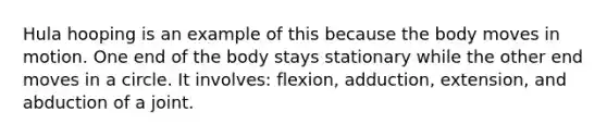 Hula hooping is an example of this because the body moves in motion. One end of the body stays stationary while the other end moves in a circle. It involves: flexion, adduction, extension, and abduction of a joint.