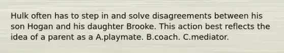 Hulk often has to step in and solve disagreements between his son Hogan and his daughter Brooke. This action best reflects the idea of a parent as a A.​playmate. B.coach. C.mediator.