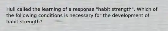 Hull called the learning of a response "habit strength". Which of the following conditions is necessary for the development of habit strength?