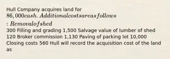 Hull Company acquires land for 86,000 cash. Additional costs are as follows: Removal of shed 300 Filling and grading 1,500 Salvage value of lumber of shed 120 Broker commission 1,130 Paving of parking lot 10,000 Closing costs 560 Hull will record the acquisition cost of the land as