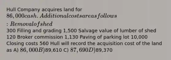 Hull Company acquires land for 86,000 cash. Additional costs are as follows: Removal of shed300 Filling and grading 1,500 Salvage value of lumber of shed 120 Broker commission 1,130 Paving of parking lot 10,000 Closing costs 560 Hull will record the acquisition cost of the land as A) 86,000 B)89,610 C) 87,690 D)89,370