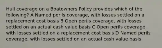 Hull coverage on a Boatowners Policy provides which of the following? A Named perils coverage, with losses settled on a replacement cost basis B Open perils coverage, with losses settled on an actual cash value basis C Open perils coverage, with losses settled on a replacement cost basis D Named perils coverage, with losses settled on an actual cash value basis