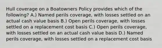 Hull coverage on a Boatowners Policy provides which of the following? A.) Named perils coverage, with losses settled on an actual cash value basis B.) Open perils coverage, with losses settled on a replacement cost basis C.) Open perils coverage, with losses settled on an actual cash value basis D.) Named perils coverage, with losses settled on a replacement cost basis