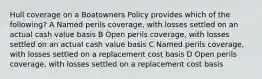 Hull coverage on a Boatowners Policy provides which of the following? A Named perils coverage, with losses settled on an actual cash value basis B Open perils coverage, with losses settled on an actual cash value basis C Named perils coverage, with losses settled on a replacement cost basis D Open perils coverage, with losses settled on a replacement cost basis