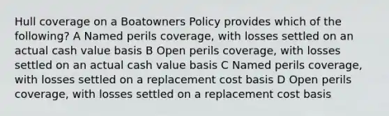 Hull coverage on a Boatowners Policy provides which of the following? A Named perils coverage, with losses settled on an actual cash value basis B Open perils coverage, with losses settled on an actual cash value basis C Named perils coverage, with losses settled on a replacement cost basis D Open perils coverage, with losses settled on a replacement cost basis