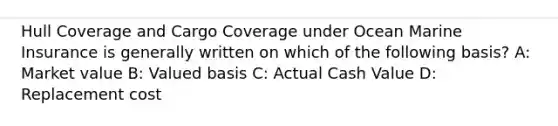 Hull Coverage and Cargo Coverage under Ocean Marine Insurance is generally written on which of the following basis? A: Market value B: Valued basis C: Actual Cash Value D: Replacement cost