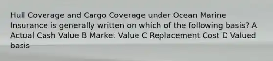 Hull Coverage and Cargo Coverage under Ocean Marine Insurance is generally written on which of the following basis? A Actual Cash Value B Market Value C Replacement Cost D Valued basis