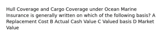 Hull Coverage and Cargo Coverage under Ocean Marine Insurance is generally written on which of the following basis? A Replacement Cost B Actual Cash Value C Valued basis D Market Value