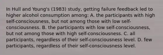 In Hull and Young's (1983) study, getting failure feedback led to higher alcohol consumption among: A. the participants with high self-consciousness, but not among those with low self-consciousness. B. the participants with low self-consciousness, but not among those with high self-consciousness. C. all participants, regardless of their self-consciousness level. D. few participants, regardless of their self-consciousness level.